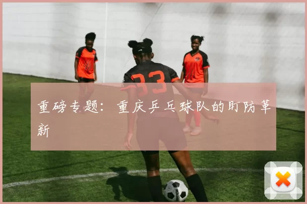 重磅专题：重庆乒乓球队的盯防革新