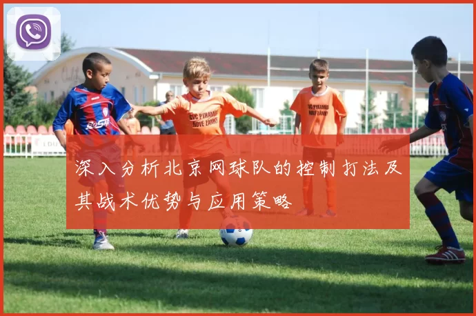 深入分析北京网球队的控制打法及其战术优势与应用策略