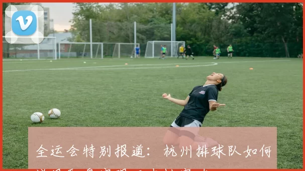 全运会特别报道：杭州排球队如何逆风翻盘实现历史性突破