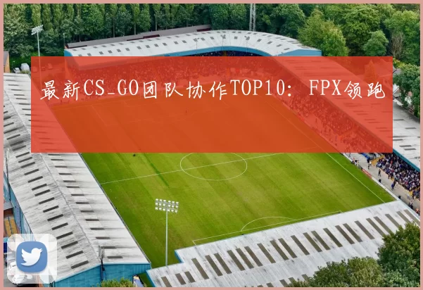 最新CS_GO团队协作TOP10：FPX领跑