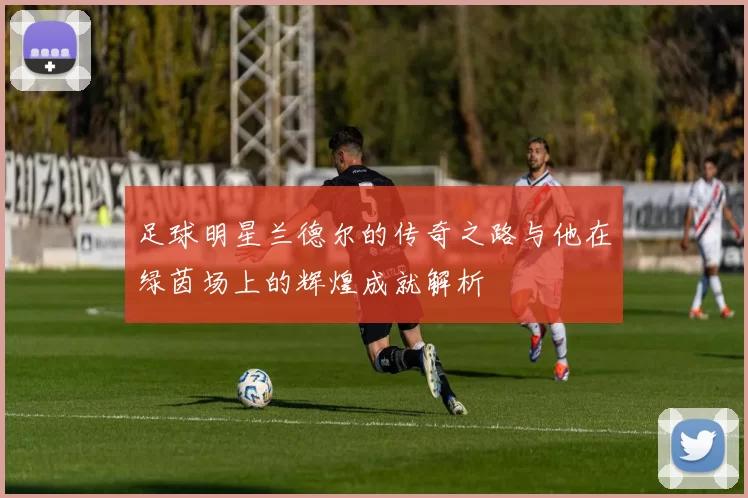 足球明星兰德尔的传奇之路与他在绿茵场上的辉煌成就解析