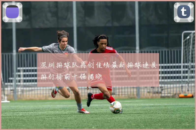 深圳排球队再创佳绩最新排球速度排行榜前十强揭晓