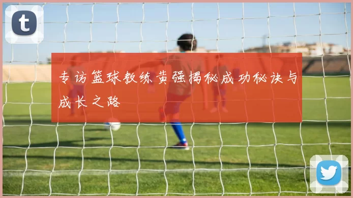 专访篮球教练黄强揭秘成功秘诀与成长之路