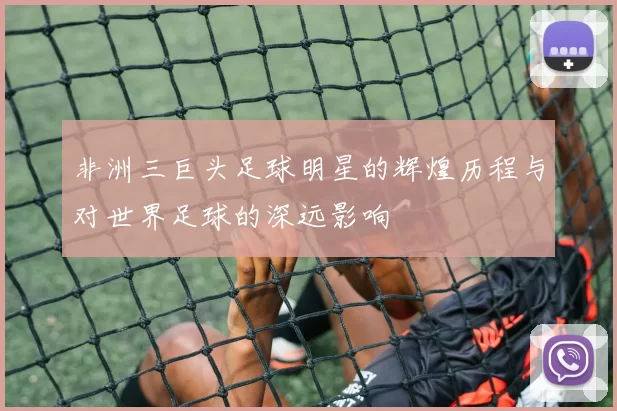 非洲三巨头足球明星的辉煌历程与对世界足球的深远影响
