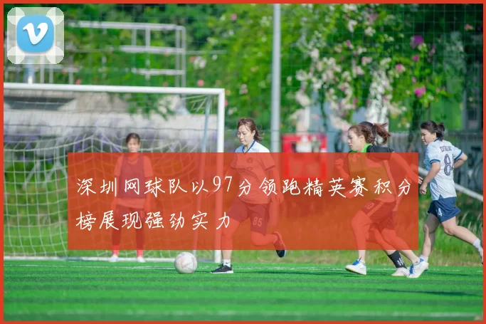 深圳网球队以97分领跑精英赛积分榜展现强劲实力