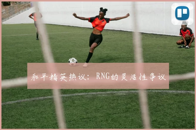 和平精英热议：RNG的灵活性争议