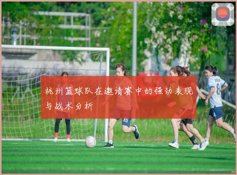 杭州篮球队在邀请赛中的强劲表现与战术分析