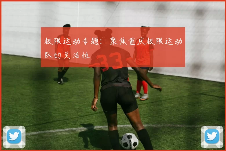 极限运动专题：聚焦重庆极限运动队的灵活性