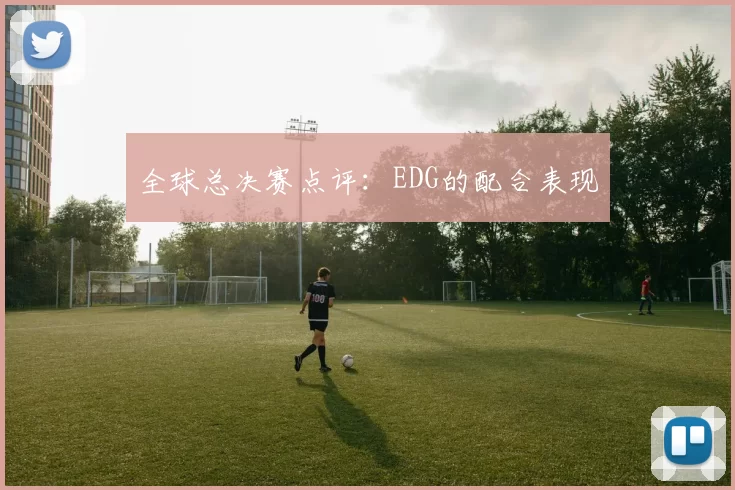 全球总决赛点评：EDG的配合表现