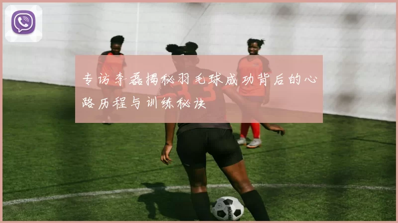 专访李磊揭秘羽毛球成功背后的心路历程与训练秘诀