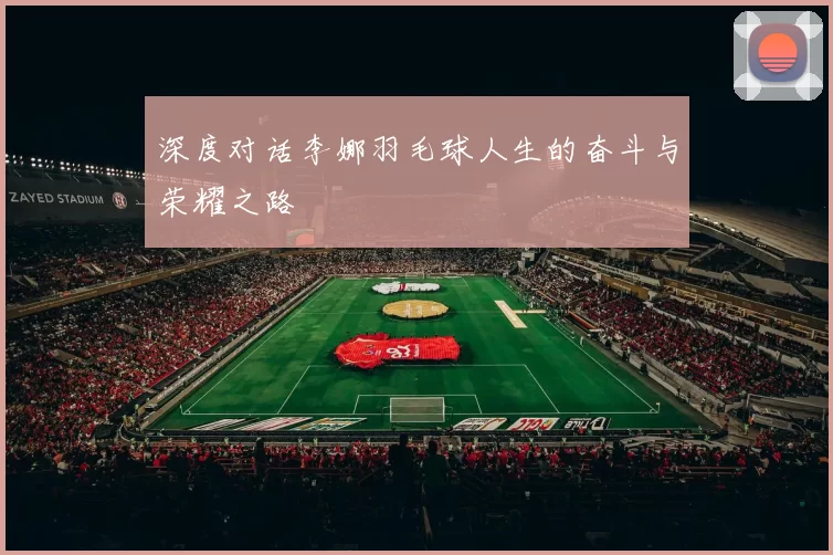 深度对话李娜羽毛球人生的奋斗与荣耀之路