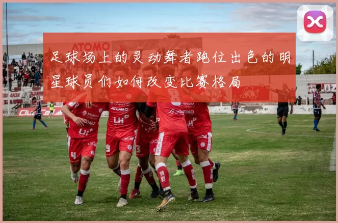足球场上的灵动舞者跑位出色的明星球员们如何改变比赛格局